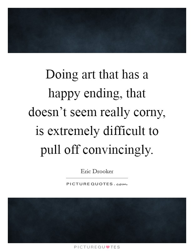 Doing art that has a happy ending, that doesn't seem really corny, is extremely difficult to pull off convincingly. Picture Quote #1