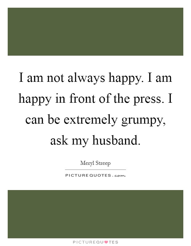 I am not always happy. I am happy in front of the press. I can be extremely grumpy, ask my husband. Picture Quote #1