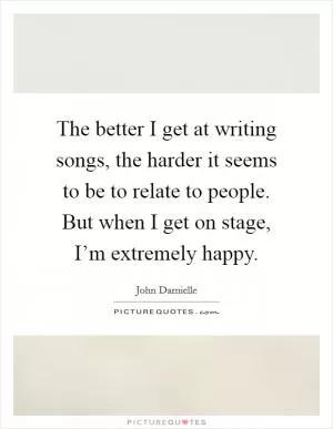 The better I get at writing songs, the harder it seems to be to relate to people. But when I get on stage, I’m extremely happy Picture Quote #1