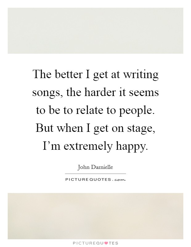 The better I get at writing songs, the harder it seems to be to relate to people. But when I get on stage, I'm extremely happy. Picture Quote #1