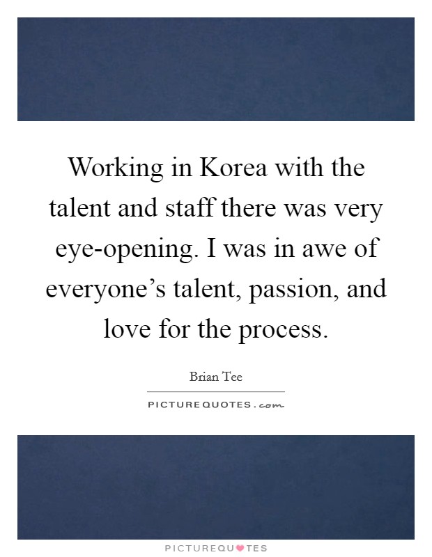 Working in Korea with the talent and staff there was very eye-opening. I was in awe of everyone's talent, passion, and love for the process. Picture Quote #1