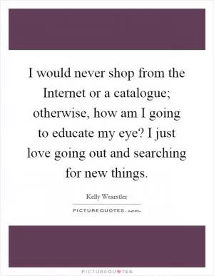 I would never shop from the Internet or a catalogue; otherwise, how am I going to educate my eye? I just love going out and searching for new things Picture Quote #1