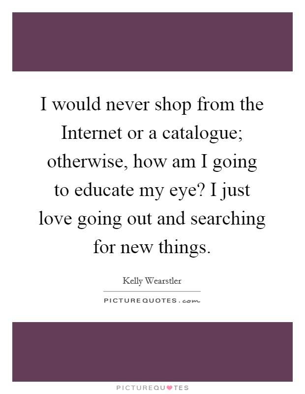 I would never shop from the Internet or a catalogue; otherwise, how am I going to educate my eye? I just love going out and searching for new things. Picture Quote #1