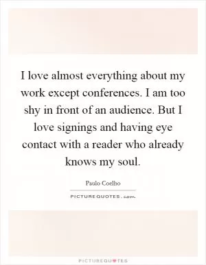 I love almost everything about my work except conferences. I am too shy in front of an audience. But I love signings and having eye contact with a reader who already knows my soul Picture Quote #1