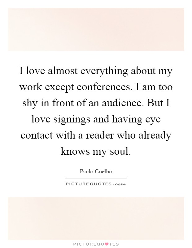 I love almost everything about my work except conferences. I am too shy in front of an audience. But I love signings and having eye contact with a reader who already knows my soul. Picture Quote #1