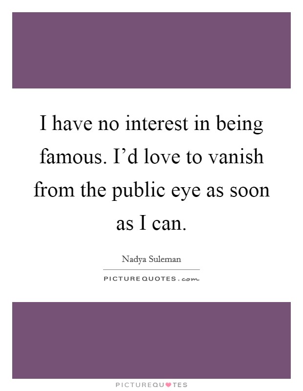 I have no interest in being famous. I'd love to vanish from the public eye as soon as I can. Picture Quote #1