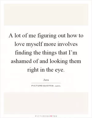 A lot of me figuring out how to love myself more involves finding the things that I’m ashamed of and looking them right in the eye Picture Quote #1