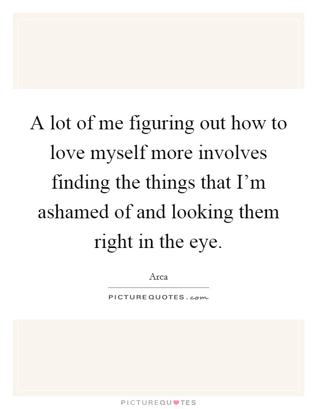 A lot of me figuring out how to love myself more involves finding the things that I'm ashamed of and looking them right in the eye. Picture Quote #1