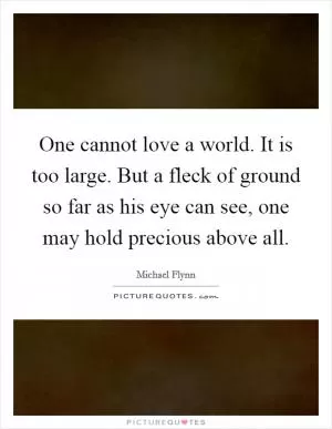 One cannot love a world. It is too large. But a fleck of ground so far as his eye can see, one may hold precious above all Picture Quote #1