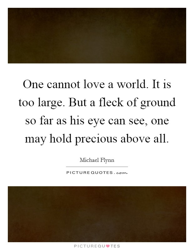 One cannot love a world. It is too large. But a fleck of ground so far as his eye can see, one may hold precious above all. Picture Quote #1