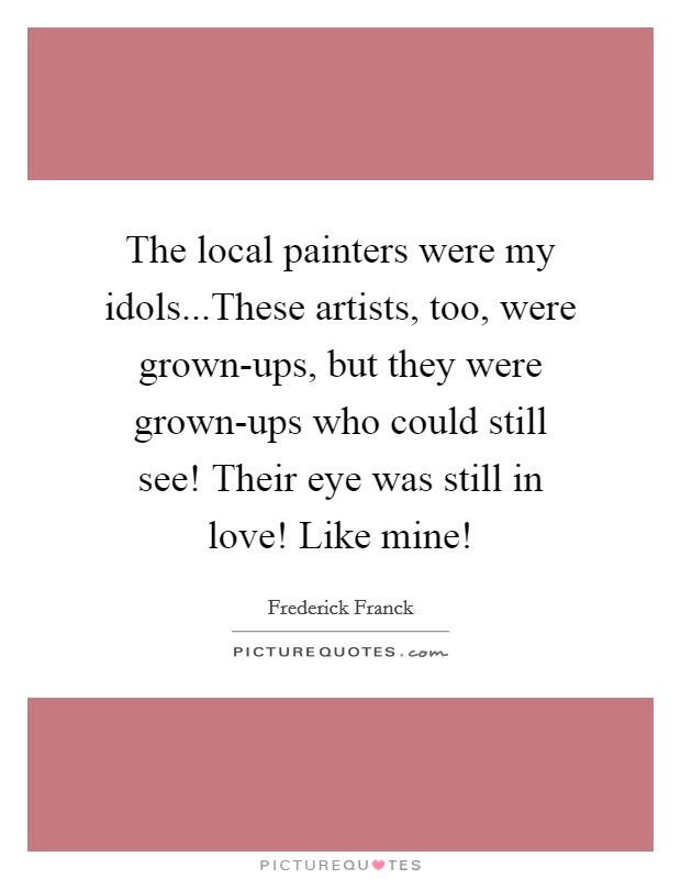 The local painters were my idols...These artists, too, were grown-ups, but they were grown-ups who could still see! Their eye was still in love! Like mine! Picture Quote #1