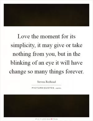 Love the moment for its simplicity, it may give or take nothing from you, but in the blinking of an eye it will have change so many things forever Picture Quote #1