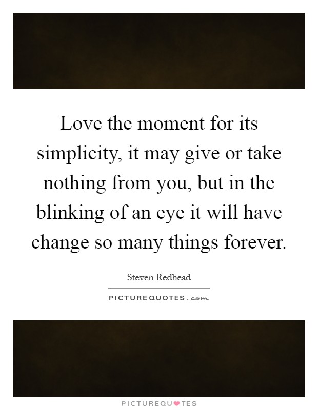 Love the moment for its simplicity, it may give or take nothing from you, but in the blinking of an eye it will have change so many things forever. Picture Quote #1