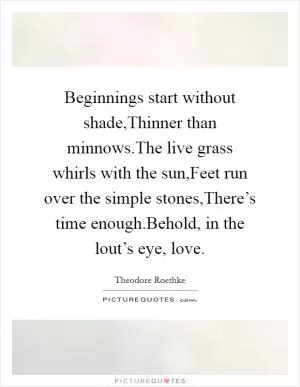 Beginnings start without shade,Thinner than minnows.The live grass whirls with the sun,Feet run over the simple stones,There’s time enough.Behold, in the lout’s eye, love Picture Quote #1