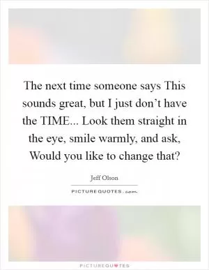 The next time someone says This sounds great, but I just don’t have the TIME... Look them straight in the eye, smile warmly, and ask, Would you like to change that? Picture Quote #1
