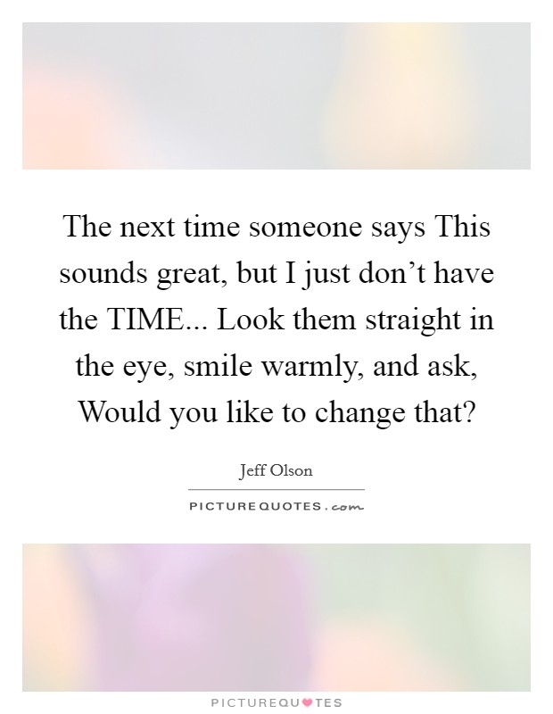 The next time someone says This sounds great, but I just don't have the TIME... Look them straight in the eye, smile warmly, and ask, Would you like to change that? Picture Quote #1