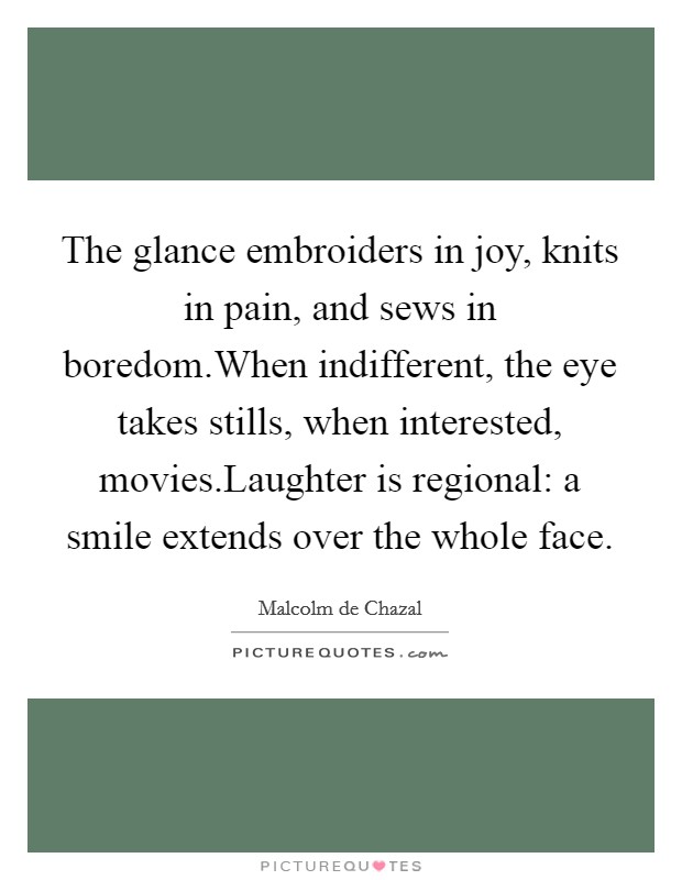 The glance embroiders in joy, knits in pain, and sews in boredom.When indifferent, the eye takes stills, when interested, movies.Laughter is regional: a smile extends over the whole face. Picture Quote #1