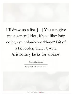 I’ll draw up a list. [...] You can give me a general idea, if you like: hair color, eye color-None!None? Bit of a tall order, there, Gwen. Aristocracy lacks for albinos Picture Quote #1
