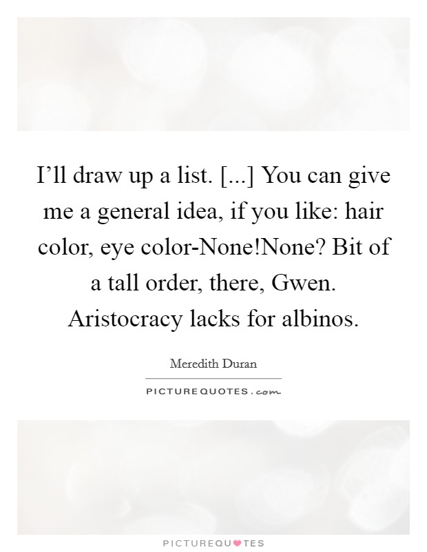 I'll draw up a list. [...] You can give me a general idea, if you like: hair color, eye color-None!None? Bit of a tall order, there, Gwen. Aristocracy lacks for albinos. Picture Quote #1