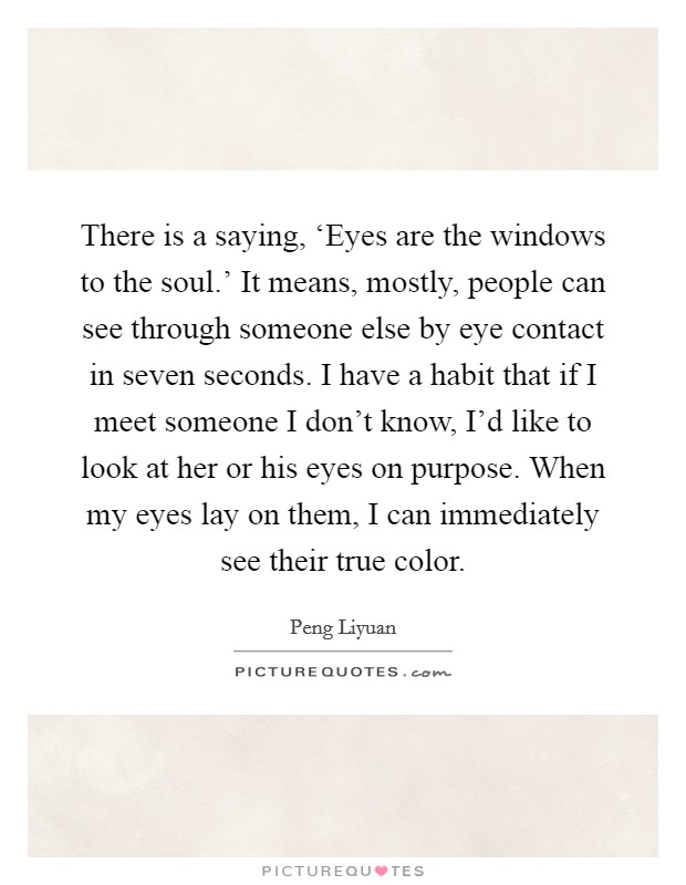 There is a saying, ‘Eyes are the windows to the soul.' It means, mostly, people can see through someone else by eye contact in seven seconds. I have a habit that if I meet someone I don't know, I'd like to look at her or his eyes on purpose. When my eyes lay on them, I can immediately see their true color. Picture Quote #1