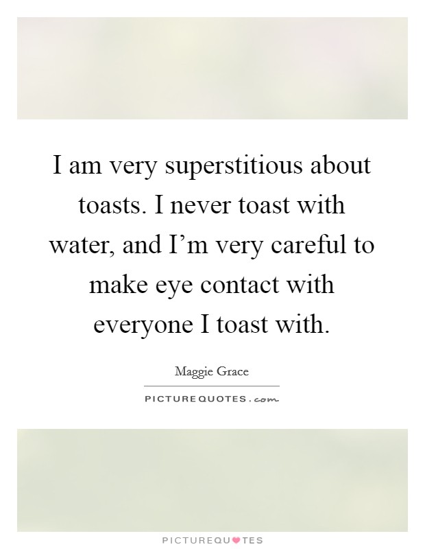 I am very superstitious about toasts. I never toast with water, and I'm very careful to make eye contact with everyone I toast with. Picture Quote #1