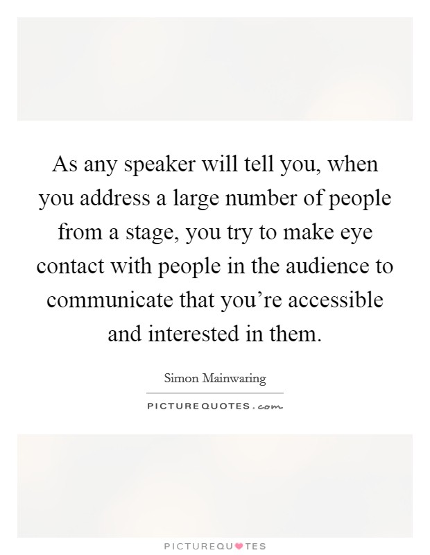 As any speaker will tell you, when you address a large number of people from a stage, you try to make eye contact with people in the audience to communicate that you're accessible and interested in them. Picture Quote #1