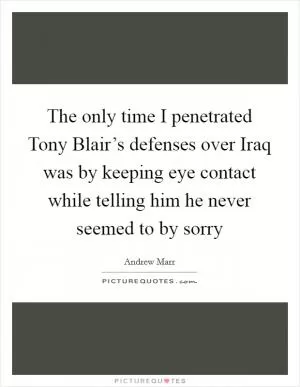 The only time I penetrated Tony Blair’s defenses over Iraq was by keeping eye contact while telling him he never seemed to by sorry Picture Quote #1
