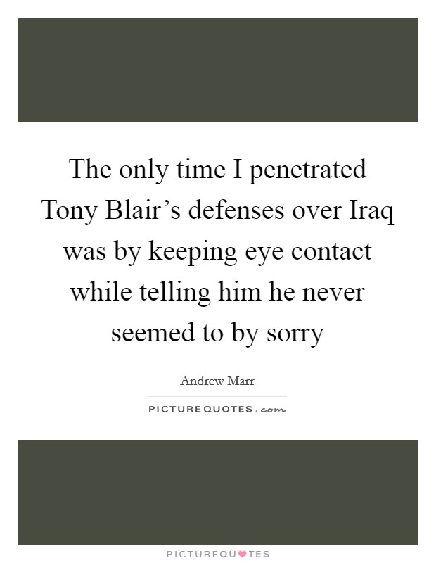 The only time I penetrated Tony Blair's defenses over Iraq was by keeping eye contact while telling him he never seemed to by sorry Picture Quote #1
