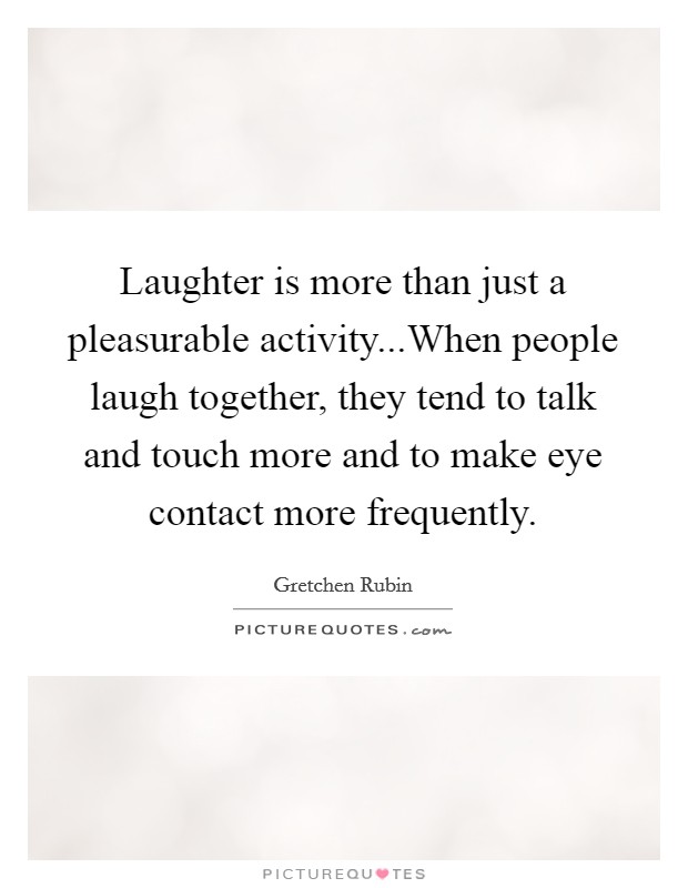 Laughter is more than just a pleasurable activity...When people laugh together, they tend to talk and touch more and to make eye contact more frequently. Picture Quote #1