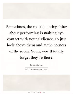 Sometimes, the most daunting thing about performing is making eye contact with your audience, so just look above them and at the corners of the room. Soon, you’ll totally forget they’re there Picture Quote #1