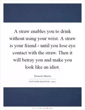 A straw enables you to drink without using your wrist. A straw is your friend - until you lose eye contact with the straw. Then it will betray you and make you look like an idiot Picture Quote #1