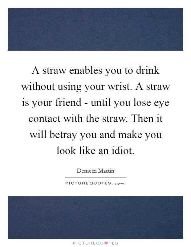 A straw enables you to drink without using your wrist. A straw is your friend - until you lose eye contact with the straw. Then it will betray you and make you look like an idiot. Picture Quote #1