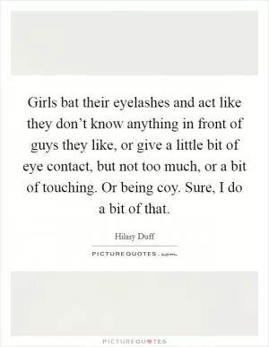 Girls bat their eyelashes and act like they don’t know anything in front of guys they like, or give a little bit of eye contact, but not too much, or a bit of touching. Or being coy. Sure, I do a bit of that Picture Quote #1