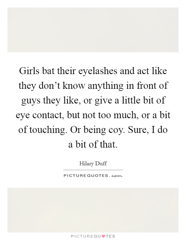 Girls bat their eyelashes and act like they don't know anything in front of guys they like, or give a little bit of eye contact, but not too much, or a bit of touching. Or being coy. Sure, I do a bit of that. Picture Quote #1