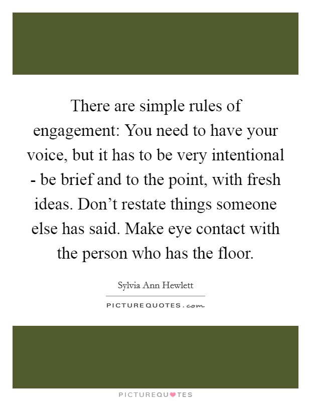 There are simple rules of engagement: You need to have your voice, but it has to be very intentional - be brief and to the point, with fresh ideas. Don't restate things someone else has said. Make eye contact with the person who has the floor. Picture Quote #1