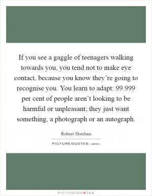 If you see a gaggle of teenagers walking towards you, you tend not to make eye contact, because you know they’re going to recognise you. You learn to adapt: 99.999 per cent of people aren’t looking to be harmful or unpleasant; they just want something, a photograph or an autograph Picture Quote #1
