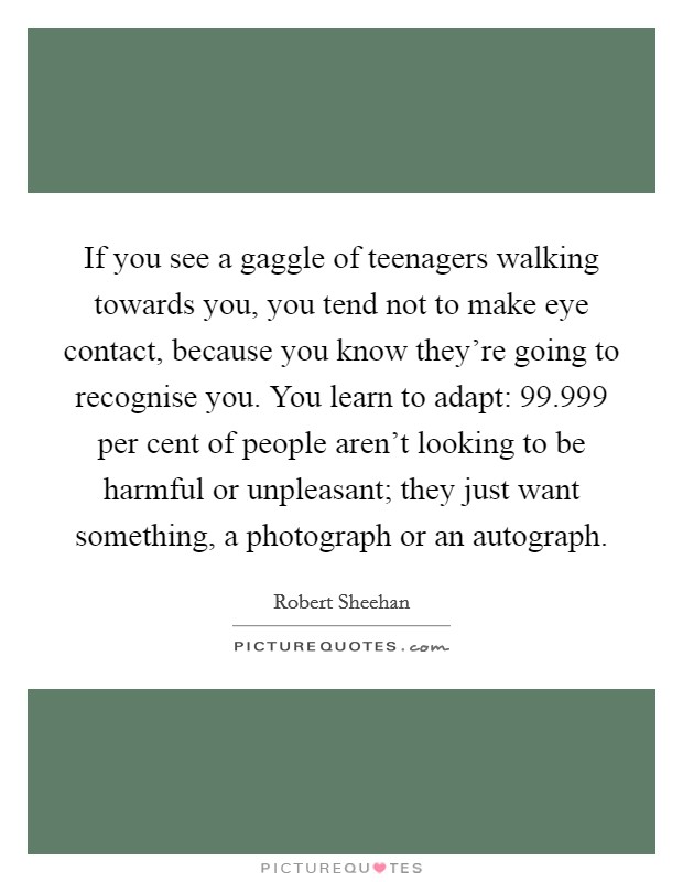 If you see a gaggle of teenagers walking towards you, you tend not to make eye contact, because you know they're going to recognise you. You learn to adapt: 99.999 per cent of people aren't looking to be harmful or unpleasant; they just want something, a photograph or an autograph. Picture Quote #1