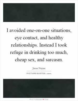 I avoided one-on-one situations, eye contact, and healthy relationships. Instead I took refuge in drinking too much, cheap sex, and sarcasm Picture Quote #1