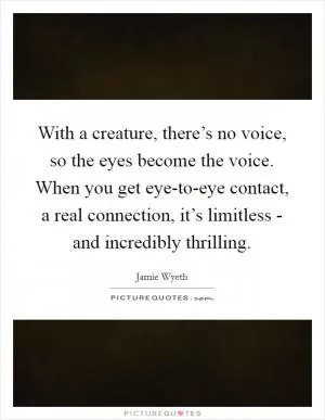 With a creature, there’s no voice, so the eyes become the voice. When you get eye-to-eye contact, a real connection, it’s limitless - and incredibly thrilling Picture Quote #1