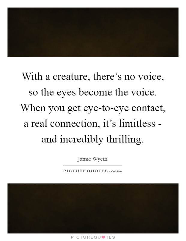 With a creature, there's no voice, so the eyes become the voice. When you get eye-to-eye contact, a real connection, it's limitless - and incredibly thrilling. Picture Quote #1