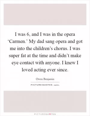 I was 6, and I was in the opera ‘Carmen.’ My dad sang opera and got me into the children’s chorus. I was super fat at the time and didn’t make eye contact with anyone. I knew I loved acting ever since Picture Quote #1