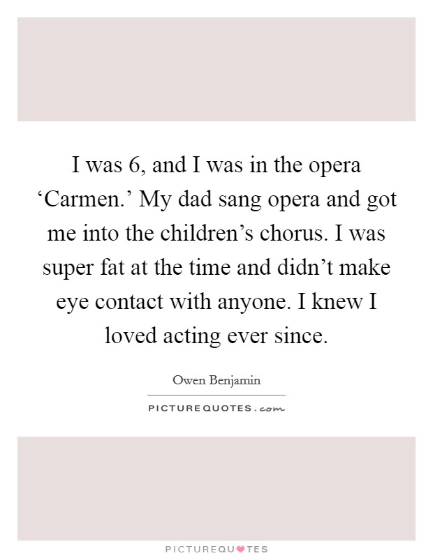 I was 6, and I was in the opera ‘Carmen.' My dad sang opera and got me into the children's chorus. I was super fat at the time and didn't make eye contact with anyone. I knew I loved acting ever since. Picture Quote #1