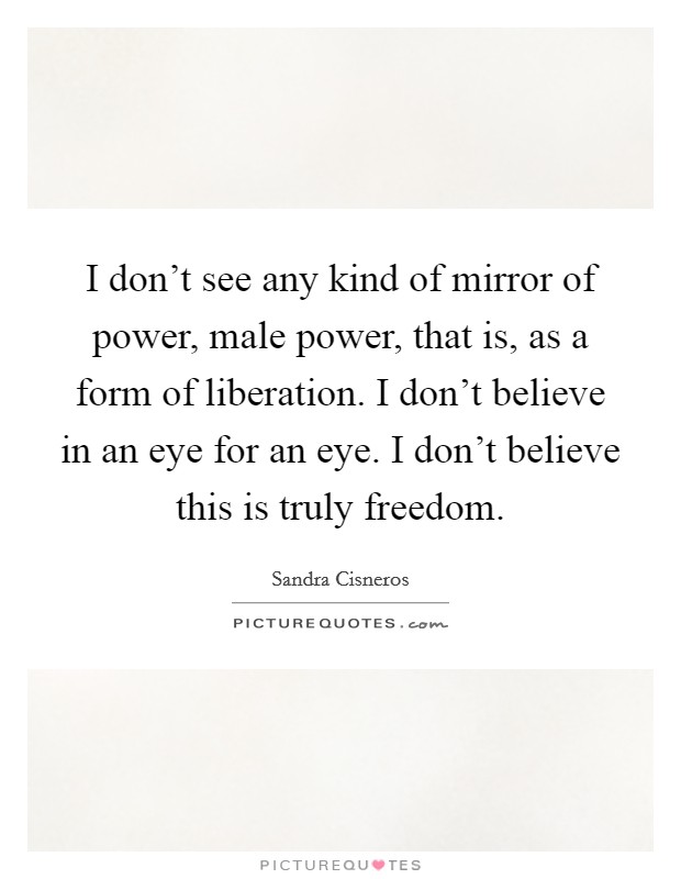 I don't see any kind of mirror of power, male power, that is, as a form of liberation. I don't believe in an eye for an eye. I don't believe this is truly freedom. Picture Quote #1