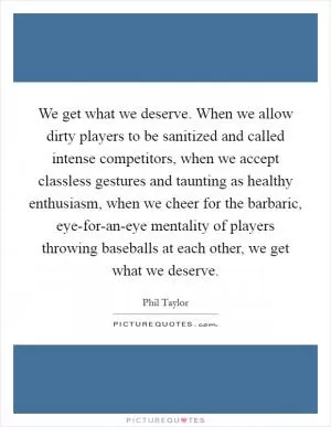 We get what we deserve. When we allow dirty players to be sanitized and called intense competitors, when we accept classless gestures and taunting as healthy enthusiasm, when we cheer for the barbaric, eye-for-an-eye mentality of players throwing baseballs at each other, we get what we deserve Picture Quote #1