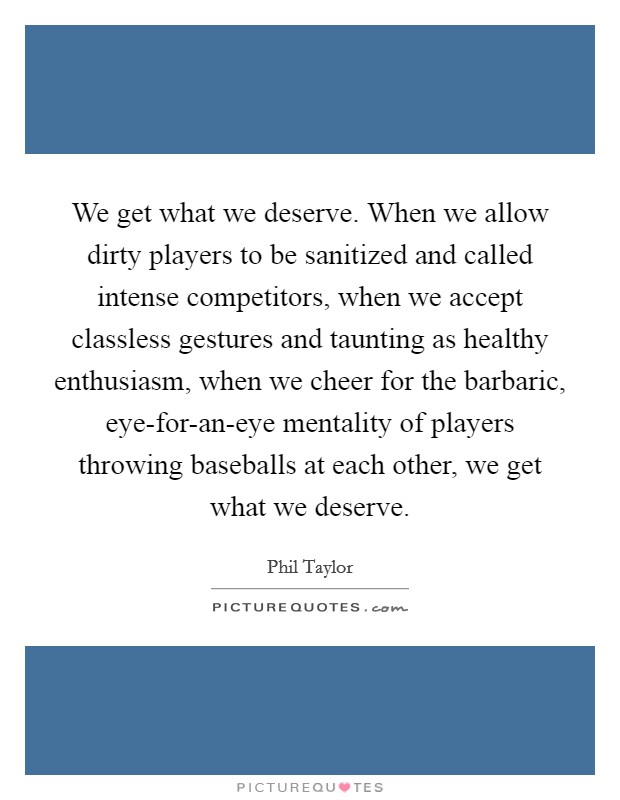 We get what we deserve. When we allow dirty players to be sanitized and called intense competitors, when we accept classless gestures and taunting as healthy enthusiasm, when we cheer for the barbaric, eye-for-an-eye mentality of players throwing baseballs at each other, we get what we deserve. Picture Quote #1