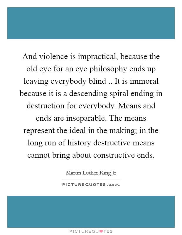 And violence is impractical, because the old eye for an eye philosophy ends up leaving everybody blind .. It is immoral because it is a descending spiral ending in destruction for everybody. Means and ends are inseparable. The means represent the ideal in the making; in the long run of history destructive means cannot bring about constructive ends. Picture Quote #1