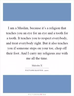 I am a Muslim, because it’s a religion that teaches you an eye for an eye and a tooth for a tooth. It teaches you to respect everybody, and treat everybody right. But it also teaches you if someone steps on your toe, chop off their foot. And I carry my religious axe with me all the time Picture Quote #1