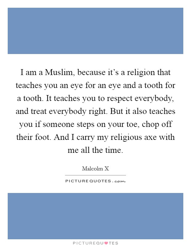 I am a Muslim, because it's a religion that teaches you an eye for an eye and a tooth for a tooth. It teaches you to respect everybody, and treat everybody right. But it also teaches you if someone steps on your toe, chop off their foot. And I carry my religious axe with me all the time. Picture Quote #1