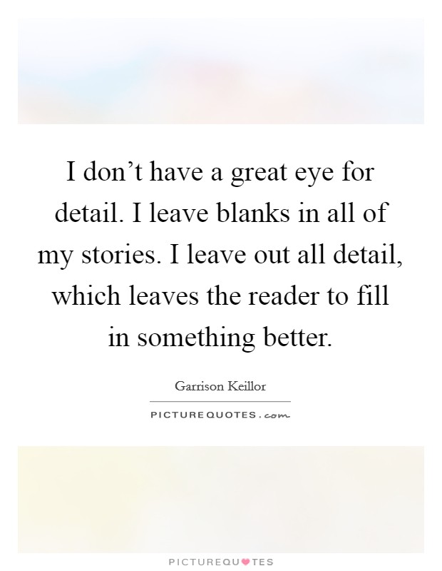 I don't have a great eye for detail. I leave blanks in all of my stories. I leave out all detail, which leaves the reader to fill in something better. Picture Quote #1
