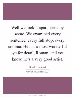 Well we took it apart scene by scene. We examined every sentence, every full stop, every comma. He has a most wonderful eye for detail, Roman, and you know, he’s a very good artist Picture Quote #1